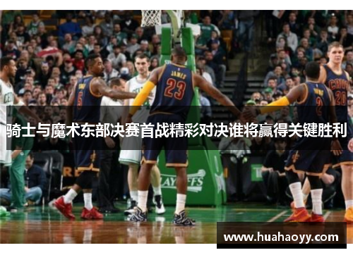 骑士与魔术东部决赛首战精彩对决谁将赢得关键胜利