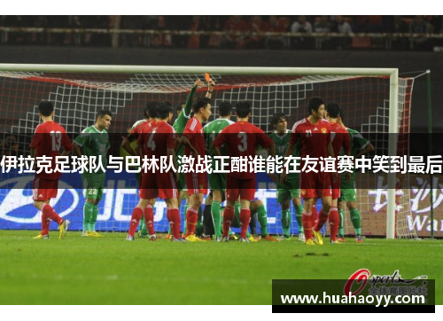 伊拉克足球队与巴林队激战正酣谁能在友谊赛中笑到最后